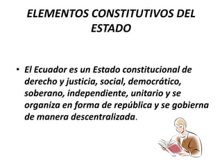 ELEMENTOS CONSTITUTIVOS DEL ESTADOEl Ecuador es un Estado constitucional de derecho y justicia, social, democrático, soberano, independiente, unitario y se organiza en forma de república y se gobierna de manera descentralizada. 