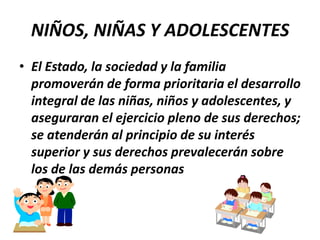 NIÑOS, NIÑAS Y ADOLESCENTESEl Estado, la sociedad y la familia promoverán de forma prioritaria el desarrollo integral de las niñas, niños y adolescentes, y aseguraran el ejercicio pleno de sus derechos; se atenderán al principio de su interés superior y sus derechos prevalecerán sobre los de las demás personas