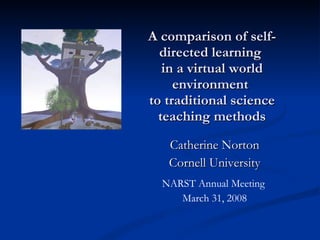 Catherine Norton Cornell University NARST Annual Meeting  March 31, 2008 A comparison of self-directed learning  in a virtual world environment  to traditional science teaching methods 