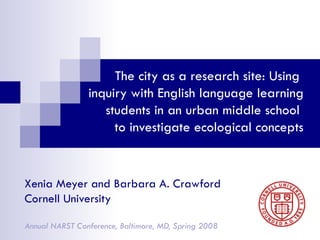 The city as a research site: Using  inquiry with English language learning students in an urban middle school  to investigate ecological concepts Xenia Meyer and Barbara A. Crawford  Cornell University Annual NARST Conference, Baltimore, MD, Spring 2008 