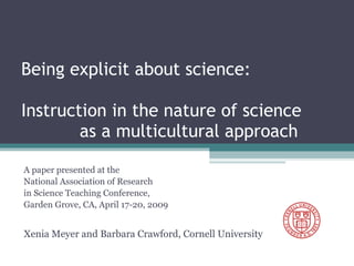Being explicit about science:  Instruction in the nature of science  as a multicultural approach A paper presented at the  National Association of Research  in Science Teaching Conference,  Garden Grove, CA, April 17-20, 2009 Xenia Meyer and Barbara Crawford, Cornell University 