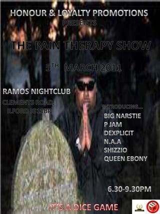 HONOUR & LOYALTY PROMOTIONS PRESENTS THE PAIN THERAPY SHOW 5TH  MARCH 2011 RAMOS NIGHTCLUB CLEMENTS ROAD,  ILFORD IG11BP INTRODUCING... BIG NARSTIE P JAM DEXPLICIT N.A.A SHIZZIO QUEEN EBONY 6.30-9.30PM IT’S A DICE GAME 