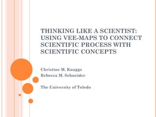THINKING LIKE A SCIENTIST: USING VEE-MAPS TO CONNECT SCIENTIFIC PROCESS WITH SCIENTIFIC CONCEPTS Christine M. Knaggs Rebecca M. Schneider The University of Toledo 
