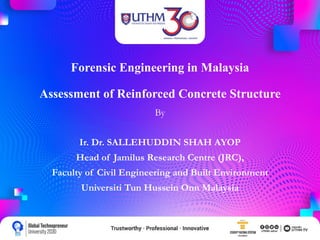 Forensic Engineering in Malaysia
Assessment of Reinforced Concrete Structure
By
Ir. Dr. SALLEHUDDIN SHAH AYOP
Head of Jamilus Research Centre (JRC),
Faculty of Civil Engineering and Built Environment
Universiti Tun Hussein Onn Malaysia
 