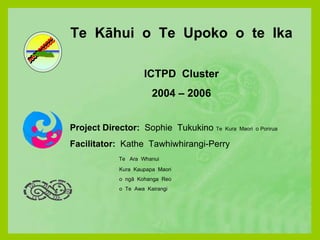 Te  Kāhui  o  Te  Upoko  o  te  Ika ICTPD  Cluster 2004 – 2006 Project Director:  Sophie  Tukukino  Te  Kura  Maori  o Porirua Facilitator:  Kathe  Tawhiwhirangi-Perry Te  Ara  Whanui Kura  Kaupapa  Maori o  ngā  Kohanga  Reo o  Te  Awa  Kairangi 