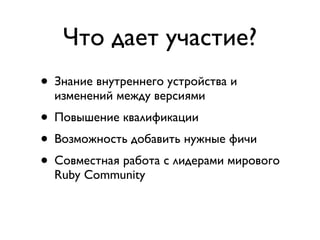 Что дает участие?
• Знание внутреннего устройства и
  изменений между версиями
• Повышение квалификации
• Возможность добавить нужные фичи
• Совместная работа с лидерами мирового
  Ruby Community
• Бесплатный билет на Frozen Rails
 