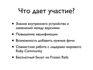 Что дает участие?
• Знание внутреннего устройства и
  изменений между версиями
• Повышение квалификации
• Возможность добавить нужные фичи
• Совместная работа с лидерами мирового
  Ruby Community
• Бесплатный билет на Frozen Rails
 