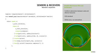 SENDERS & RECEIVERS
Maxwell’s equations
template <ComputeSchedulerT, WriteSchedulerT>
auto maxwell_eqs(ComputeSchedulerT &scheduler, WriteSchedulerT &writer)
{
return repeat_n(
n_outer_iterations,
repeat_n(
n_inner_iterations,
schedule(scheduler)
| bulk(grid.cells, update_h(accessor))
| bulk(grid.cells, update_e(time, dt, accessor)))
| transfer(writer)
| then(dump_results(report_step, accessor)))
| then([]{ printf("simulation completen"); })
);
}
Simplify Work Across CPUs and
Accelerators
• Uniform abstraction between code and
diverse resources
• ISO standard
• Write once, run everywhere
•
 