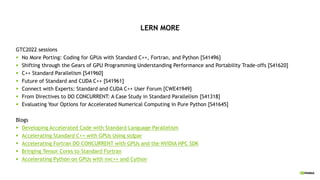 LERN MORE
GTC2022 sessions
§ No More Porting: Coding for GPUs with Standard C++, Fortran, and Python [S41496]
§ Shifting through the Gears of GPU Programming Understanding Performance and Portability Trade-offs [S41620]
§ C++ Standard Parallelism [S41960]
§ Future of Standard and CUDA C++ [S41961]
§ Connect with Experts: Standard and CUDA C++ User Forum [CWE41949]
§ From Directives to DO CONCURRENT: A Case Study in Standard Parallelism [S41318]
§ Evaluating Your Options for Accelerated Numerical Computing in Pure Python [S41645]
Blogs
§ Developing Accelerated Code with Standard Language Parallelism
§ Accelerating Standard C++ with GPUs Using stdpar
§ Accelerating Fortran DO CONCURRENT with GPUs and the NVIDIA HPC SDK
§ Bringing Tensor Cores to Standard Fortran
§ Accelerating Python on GPUs with nvc++ and Cython
 