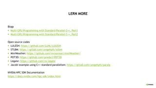 LERN MORE
Blogs
§ Multi-GPU Programming with Standard Parallel C++, Part1
§ Multi-GPU Programming with Standard Parallel C++, Part2
Open-source codes
§ LULESH: https://github.com/LLNL/LULESH
§ STLBM: https://gitlab.com/unigehpfs/stlbm
§ MiniWeather: https://github.com/mrnorman/miniWeather/
§ POT3D: https://github.com/predsci/POT3D
§ Legate: https://github.com/nv-legate
§ Jacobi example using C++ standard parallelism: https://gitlab.com/unigehpfs/paralg
NVIDIA HPC SDK Documentation
https://docs.nvidia.com/hpc-sdk/index.html
 