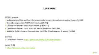 LERN MORE
GTC2022 sessions
§ An Explanation of Slab and Pencil Decomposition Performance Across Supercomputing Clusters [S41153]
§ Recent Developments in NVIDIA Math Libraries [S41491]
§ Connect with Experts: NVIDIA Math Libraries [CWE41721]
§ Connect with Experts: Thrust, CUB, and libcu++ User Forum [CWE41948]
§ NVSHMEM: CUDA-Integrated Communication for NVIDIA GPUs (a Magnum IO session) [S41044]
Examples
§ CUDA Library Samples: https://github.com/NVIDIA/CUDALibrarySamples
MathDx 22.02
§ https://developer.nvidia.com/mathdx
 
