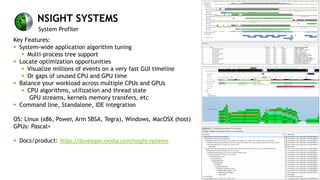 NSIGHT SYSTEMS
System Profiler
Key Features:
§ System-wide application algorithm tuning
§ Multi-process tree support
§ Locate optimization opportunities
§ Visualize millions of events on a very fast GUI timeline
§ Or gaps of unused CPU and GPU time
§ Balance your workload across multiple CPUs and GPUs
§ CPU algorithms, utilization and thread state
GPU streams, kernels memory transfers, etc
§ Command line, Standalone, IDE integration
OS: Linux (x86, Power, Arm SBSA, Tegra), Windows, MacOSX (host)
GPUs: Pascal+
§ Docs/product: https://developer.nvidia.com/nsight-systems
 