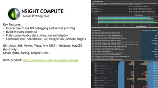 NSIGHT COMPUTE
Kernel Profiling Tool
Key Features:
§ Interactive CUDA API debugging and kernel profiling
§ Build-in rules expertise
§ Fully customizable data collection and display
§ Command line, Standalone, IDE integration, Remote targets
OS: Linux (x86, Power, Tegra, Arm SBSA), Windows, MacOSX
(host only)
GPUs: Volta, Turing, Ampere GPUs
Docs/product: https://developer.nvidia.com/nsight-compute
 