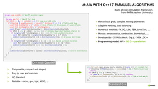 C++ with OpenMP
Ø Composable, compact and elegant
Ø Easy to read and maintain
Ø ISO Standard
Ø Portable – nvc++, g++, icpc, MSVC, …
Standard C++
#pragma omp parallel // OpenMP parallel region
{
#pragma omp for // OpenMP for loop
for (MInt i = 0; i < noCells; i++) { // Loop over all cells
if (timeStep % ipow2[maxLevel_ – clevel[i * distLevel]] == 0) { // Multi-grid loop
const MInt distStartId = i * nDist; // More offsets for 1D accesses // Local offsets
const MInt distNeighStartId = i * distNeighbors;
const MFloat* const distributionsStart = &[distributions[distStartId];
for (MInt j = 0; j < nDist – 1; j += 2) { // Unrolled loop distributions (factor 2)
if (neighborId[I * distNeighbors + j] > -1) { // First unrolled iteration
const MInt n1StartId = neighborId[distNeighStartId + j] * nDist;
oldDistributions[n1StartId + j] = distributionsStart[j]; // 1D access AoS format
}
if (neighborId[I * distNeighbors + j + 1] > -1) { // Second unrolled iteration
const MInt n2StartId = neighborId[distNeighStartId + j + 1] * nDist;
oldDistributions[n2StartId + j + 1] = distributionsStart[j + 1];
}
}
oldDistributions[distStartId + lastId] = distributionsStart[lastId]; // Zero-th distribution
}
}
}
std::for_each_n(par_unseq, start, noCells, [=](auto i) { // Parallel for
if (timeStep % IPOW2[maxLevel_ – a_level(i)] != 0) // Multi-level loop
return;
for (MInt j = 0; j < nDist; ++j) {
if (auto n = c_neighborId(i, j); n == -1) continue;
a_oldDistribution(n, j) = a_distribution(i, j); // SoA or AoS mem_fn
}
});
M-AIA WITH C++17 PARALLEL ALGORITHMS
Multi-physics simulation framework
from RWTH Aachen University
Ø Hierarchical grids, complex moving geometries
Ø Adaptive meshing, load balancing
Ø Numerical methods: FV, DG, LBM, FEM, Level-Set, ...
Ø Physics: aeroacoustics, combustion, biomedical, ...
Ø Developed by ~20 PhDs (Mech. Eng.), ~500k LOC++
Ø Programming model: MPI + ISO C++ parallelism
 