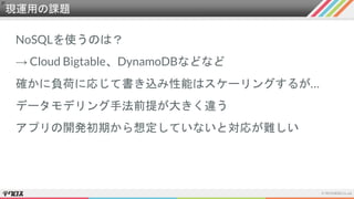 現運用の課題
NoSQLを使うのは？
→ Cloud Bigtable、DynamoDBなどなど
確かに負荷に応じて書き込み性能はスケーリングするが…
データモデリング手法前提が大きく違う
アプリの開発初期から想定していないと対応が難しい
 