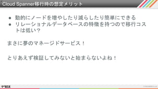 Cloud Spanner移行時の想定メリット
● 動的にノードを増やしたり減らしたり簡単にできる
● リレーショナルデータベースの特徴を持つので移行コス
トは低い？
まさに夢のマネージドサービス！
とりあえず検証してみないと始まらないよね！
 