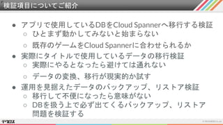 検証項目についてご紹介
● アプリで使用しているDBをCloud Spannerへ移行する検証
○ ひとまず動かしてみないと始まらない
○ 既存のゲームをCloud Spannerに合わせられるか
● 実際にタイトルで使用しているデータの移行検証
○ 実際にやるとなったら避けては通れない
○ データの変換、移行が現実的か試す
● 運用を見据えたデータのバックアップ、リストア検証
○ 移行して不便になったら意味がない
○ DBを扱う上で必ず出てくるバックアップ、リストア
問題を検証する
 