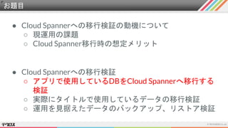 お題目
● Cloud Spannerへの移行検証の動機について
○ 現運用の課題
○ Cloud Spanner移行時の想定メリット
● Cloud Spannerへの移行検証
○ アプリで使用しているDBをCloud Spannerへ移行する
検証
○ 実際にタイトルで使用しているデータの移行検証
○ 運用を見据えたデータのバックアップ、リストア検証
 