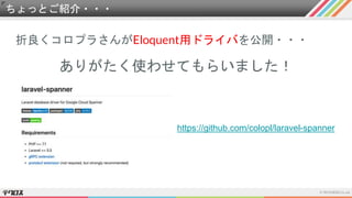 ちょっとご紹介・・・
折良くコロプラさんがEloquent用ドライバを公開・・・
ありがたく使わせてもらいました！
https://github.com/colopl/laravel-spanner
 