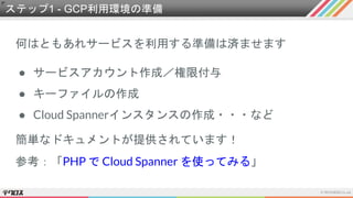 ステップ1 - GCP利用環境の準備
何はともあれサービスを利用する準備は済ませます
● サービスアカウント作成／権限付与
● キーファイルの作成
● Cloud Spannerインスタンスの作成・・・など
簡単なドキュメントが提供されています！
参考：「PHP で Cloud Spanner を使ってみる」
 