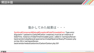 閑話休題
動かしてみた結果は・・・
Symfony¥Component¥Debug¥Exception¥FatalThrowableError: Type error:
Argument 1 passed to Carbon¥Carbon::instance() must be an instance of
DateTime, instance of DateTimeImmutable given, called in /var/repos/fencer-
back/vendor/colopl/laravel-spanner/src/Colopl/Spanner/Query/Processor.php
on line 39 in /var/repos/fencer-
back/vendor/nesbot/carbon/src/Carbon/Carbon.php:301
 