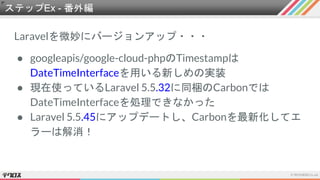 Laravelを微妙にバージョンアップ・・・
● googleapis/google-cloud-phpのTimestampは
DateTimeInterfaceを用いる新しめの実装
● 現在使っているLaravel 5.5.32に同梱のCarbonでは
DateTimeInterfaceを処理できなかった
● Laravel 5.5.45にアップデートし、Carbonを最新化してエ
ラーは解消！
ステップEx - 番外編
 