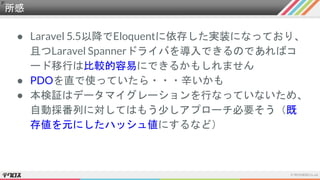所感
● Laravel 5.5以降でEloquentに依存した実装になっており、
且つLaravel Spannerドライバを導入できるのであればコ
ード移行は比較的容易にできるかもしれません
● PDOを直で使っていたら・・・辛いかも
● 本検証はデータマイグレーションを行なっていないため、
自動採番列に対してはもう少しアプローチ必要そう（既
存値を元にしたハッシュ値にするなど）
 