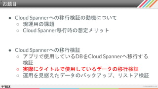 お題目
● Cloud Spannerへの移行検証の動機について
○ 現運用の課題
○ Cloud Spanner移行時の想定メリット
● Cloud Spannerへの移行検証
○ アプリで使用しているDBをCloud Spannerへ移行する
検証
○ 実際にタイトルで使用しているデータの移行検証
○ 運用を見据えたデータのバックアップ、リストア検証
 