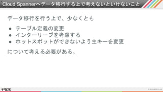 Cloud Spannerへデータ移行する上で考えないといけないこと
データ移行を行う上で、少なくとも
● テーブル定義の変更
● インターリーブを考慮する
● ホットスポットができないよう主キーを変更
について考える必要がある。
 