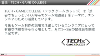宣伝：TECH x GAME COLLEGE
TECH x GAME COLLEGE（テック ゲーム カレッジ）は「渋
谷でちょっといい人呼んでゲーム勉強会」をテーマに、エン
ジニアのための活動しています。
今後もゲーム制作の現場で活躍しているエンジニアにとって
有益な情報を得られる場として、月に1～2回の勉強会を開催
予定です。
 