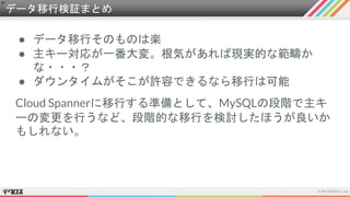 データ移行検証まとめ
● データ移行そのものは楽
● 主キー対応が一番大変。根気があれば現実的な範疇か
な・・・？
● ダウンタイムがそこが許容できるなら移行は可能
Cloud Spannerに移行する準備として、MySQLの段階で主キ
ーの変更を行うなど、段階的な移行を検討したほうが良いか
もしれない。
 