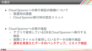 お題目
● Cloud Spannerへの移行検証の動機について
○ 現運用の課題
○ Cloud Spanner移行時の想定メリット
● Cloud Spannerへの移行検証
○ アプリで使用しているDBをCloud Spannerへ移行する
検証
○ 実際にタイトルで使用しているデータの移行検証
○ 運用を見据えたデータのバックアップ、リストア検証
 