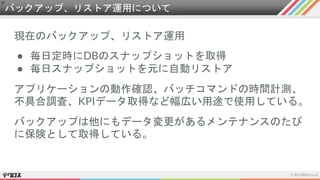 バックアップ、リストア運用について
現在のバックアップ、リストア運用
● 毎日定時にDBのスナップショットを取得
● 毎日スナップショットを元に自動リストア
アプリケーションの動作確認、バッチコマンドの時間計測、
不具合調査、KPIデータ取得など幅広い用途で使用している。
バックアップは他にもデータ変更があるメンテナンスのたび
に保険として取得している。
 