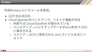 Pontem
今回Pontem というツールを使用。
● GCP の公式OSS
● Cloud Spannerのバックアップ、リストア機能が存在
○ 内部では Cloud Dataflow が使われている
○ バックアップ→バックアップデータがavro形式で GCS
に保存される
○ リストア→ GCS に保存された avro ファイルを元にリ
ストア
 