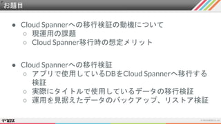 お題目
● Cloud Spannerへの移行検証の動機について
○ 現運用の課題
○ Cloud Spanner移行時の想定メリット
● Cloud Spannerへの移行検証
○ アプリで使用しているDBをCloud Spannerへ移行する
検証
○ 実際にタイトルで使用しているデータの移行検証
○ 運用を見据えたデータのバックアップ、リストア検証
 