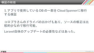 検証の総括
1. アプリで使用している DB の一部を Cloud Spannerに移行
する検証
コロプラさんのドライバのおかげもあり、ソースの修正は比
較的少なめで移行可能。
Laravel自体のアップデートの必要性などはあった。
 