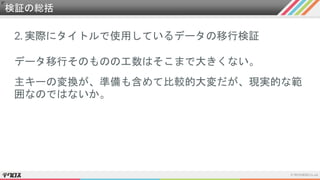 検証の総括
2. 実際にタイトルで使用しているデータの移行検証
データ移行そのものの工数はそこまで大きくない。
主キーの変換が、準備も含めて比較的大変だが、現実的な範
囲なのではないか。
 