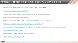 参考資料、使用させていただいて頂いたプロダクト( 1/3 )
Cloud Spanner | 大規模な自動シャーディングとトランザクションの整合性
( https://cloud.google.com/spanner/?hl=ja )
GitHub - colopl/laravel-spanner: Laravel database driver for Google Cloud Spanner
( https://github.com/colopl/laravel-spanner )
PHP で Cloud Spanner を使ってみる | Cloud Spanner のドキュメント | Google Cloud
( https://cloud.google.com/spanner/docs/getting-started/php/?hl=ja )
ramsey/uuid: A PHP library for generating RFC 4122 version 1, 3, 4, and 5 universally unique identifiers (UUID).
( https://github.com/ramsey/uuid )
embulk/embulk: Embulk: Pluggable Bulk Data Loader.
( https://github.com/embulk/embulk )
 