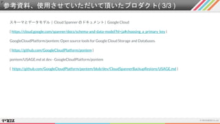 参考資料、使用させていただいて頂いたプロダクト( 3/3 )
スキーマとデータモデル | Cloud Spanner のドキュメント | Google Cloud
( https://cloud.google.com/spanner/docs/schema-and-data-model?hl=ja#choosing_a_primary_key )
GoogleCloudPlatform/pontem: Open source tools for Google Cloud Storage and Databases.
( https://github.com/GoogleCloudPlatform/pontem )
pontem/USAGE.md at dev · GoogleCloudPlatform/pontem
( https://github.com/GoogleCloudPlatform/pontem/blob/dev/CloudSpannerBackupRestore/USAGE.md )
 