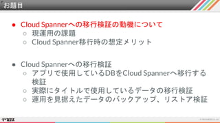 お題目
● Cloud Spannerへの移行検証の動機について
○ 現運用の課題
○ Cloud Spanner移行時の想定メリット
● Cloud Spannerへの移行検証
○ アプリで使用しているDBをCloud Spannerへ移行する
検証
○ 実際にタイトルで使用しているデータの移行検証
○ 運用を見据えたデータのバックアップ、リストア検証
 