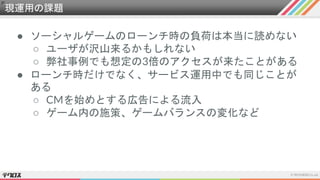 現運用の課題
● ソーシャルゲームのローンチ時の負荷は本当に読めない
○ ユーザが沢山来るかもしれない
○ 弊社事例でも想定の3倍のアクセスが来たことがある
● ローンチ時だけでなく、サービス運用中でも同じことが
ある
○ CMを始めとする広告による流入
○ ゲーム内の施策、ゲームバランスの変化など
 