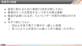 現運用の課題
● 負荷に耐えるために事前にDBを分割しておく
● 最悪のケースを想定する→つまり大抵は過剰
● 縮退が必要になるが、たいていデータ移行が絡むので大
変
● モチベ的につらい
○ 沢山人が来て慌てて増やす→嬉しい悲鳴
○ 思ったより人が来ないor減ってきて縮退→ただ辛い
 