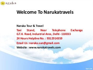 Welcome To Narukatravels
Naruka Tour & Travel
Taxi Stand, Near Telephone Exchange
G.T.K. Road, Industrial Area, Delhi -110033
24 Hours Helpline No. : 9312914359
Email Us: naruka.sun@gmail.com
Website : www.narukatravels.com
 