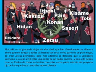 Deidara
Hidan
Tobi
Kisame
Sasori
Zetsu
PainKakuzu
Itachi
Konan
Akatsuki: es un grupo de ninjas de alto nivel, que han abandonado sus aldeas y
ahora quieren atrapar a todas las bestias con colas como parte de un plan mayor,
de crear Jutsus prohibidos, pero mas adelante se descubre que la verdadera
intención es crear al 10 colas una bestia de un poder enorme, y para ello deben
tener el Chakra de todas las bestias con colas, como parte además del proyecto
ojo de luna que busca controlas todo el planeta.
 