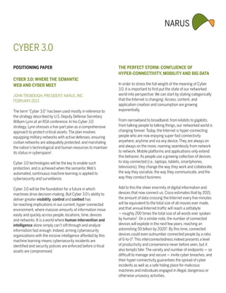 CYBER 3.0
POSITIONING PAPER                                               THE PERFECT STORM: CONFLUENCE OF
                                                                HYPER-CONNECTIVITY, MOBILITY AND BIG DATA
CYBER 3.0: WHERE THE SEMANTIC
WEB AND CYBER MEET                                              In order to stress the full weight of the meaning of Cyber
                                                                3.0, it is important to first put the state of our networked
JOHN TROBOUGH, PRESIDENT, NARUS, INC.                           world into perspective. We can start by stating categorically
FEBRUARY 2013                                                   that the Internet is changing: Access, content, and
                                                                application creation and consumption are growing
The term “Cyber 3.0” has been used mostly in reference to       exponentially.
the strategy described by U.S. Deputy Defense Secretary
William Lynn at an RSA conference. In his Cyber 3.0             From narrowband to broadband, from kilobits to gigabits,
strategy, Lynn stresses a five-part plan as a comprehensive     from talking people to talking things, our networked world is
approach to protect critical assets. The plan involves          changing forever. Today, the Internet is hyper-connecting
equipping military networks with active defenses, ensuring      people who are now enjoying super-fast connectivity
civilian networks are adequately protected, and marshaling      anywhere, anytime and via any device. They are always on
the nation’s technological and human resources to maintain      and always on the move, roaming seamlessly from network
its status in cyberspace1.                                      to network. Mobile platforms and applications only extend
                                                                this behavior. As people use a growing collection of devices
Cyber 3.0 technologies will be the key to enable such           to stay connected (i.e., laptops, tablets, smartphones,
protection, and is achieved when the semantic Web’s             televisions), they change the way they work and collaborate,
automated, continuous machine learning is applied to            the way they socialize, the way they communicate, and the
cybersecurity and surveillance.                                 way they conduct business.

Cyber 3.0 will be the foundation for a future in which          Add to this the sheer enormity of digital information and
machines drive decision-making. But Cyber 3.0’s ability to      devices that now connect us: Cisco estimates that by 2015,
deliver greater visibility, control and context has             the amount of data crossing the Internet every five minutes
far-reaching implications in our current, hyper-connected       will be equivalent to the total size of all movies ever made,
environment, where massive amounts of information move          and that annual Internet traffic will reach a zettabyte
easily and quickly across people, locations, time, devices      — roughly 200 times the total size of all words ever spoken
and networks. It is a world where human intervention and        by humans2. On a similar note, the number of connected
intelligence alone simply can’t sift through and analyze        devices will explode in the next few years, reaching an
information fast enough. Indeed, arming cybersecurity           astonishing 50 billion by 20203. By this time, connected
organizations with the incisive intelligence afforded by this   devices could even outnumber connected people by a ratio
machine learning means cybersecurity incidents are              of 6-to-14. This interconnectedness indeed presents a level
identified and security policies are enforced before critical   of productivity and convenience never before seen, but it
assets are compromised.                                         also tempts fate: The variety and number of endpoints — so
                                                                difficult to manage and secure — invite cyber breaches, and
                                                                their hyper-connectivity guarantees the spread of cyber
                                                                incidents as well as a safe hiding place for malicious
                                                                machines and individuals engaged in illegal, dangerous or
                                                                otherwise unsavory activities.
 