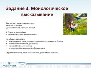 Задание 3. Монологическое
высказывание
Вам даётся 1 минута на подготовку.
Ваше высказывание
должно занимать не более 3 минут.
1. Опишите фотографию.
2. Расскажите о своих любимых книгах.
Не забудьте рассказать,
• как Вы читаете книги: только по школьной программе или больше;
• какие книги выбираете для чтения;
• как узнаёте о новых книгах;
• о книге, которая запомнилась больше всего.
Обратите внимание, Ваше высказывание должно быть связным.
 