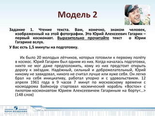 Модель 2
Задание 1. Чтение текста. Вам, конечно, знаком человек,
изображенный на этой фотографии. Это Юрий Алексеевич Гагарин –
первый космонавт. Выразительно прочитайте текст о Юрии
Гагарине вслух.
У Вас есть 1,5 минуты на подготовку.
Их было 20 молодых лётчиков, которых готовили к первому полёту
в космос. Юрий Гагарин был одним из них. Когда началась подготовка,
никто не мог даже предположить, кому из них предстоит открыть
дорогу к звёздам. Надёжный, сильный и доброжелательный, Юрий
никому не завидовал, никого не считал лучше или хуже себя. Он легко
брал на себя инициативу, работал упорно и с удовольствием. 12
апреля 1961 года в 9 часов 7 минут по московскому времени с
космодрома Байконỳр стартовал космический корабль «Восток» с
пилотом-космонавтом Юрием Алексеевичем Гагариным на борту<…>
(148 слов)
 