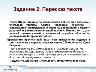 Задание 2. Пересказ текста
Полет Юрия Гагарина по околоземной орбите стал возможен
благодаря усилиям Cергея Павловича Королева —
выдающегося конструктора и ученого, работавший в области
ракетной и ракетно-космической техники. Именно он создал
первый пилотируемый космический корабль «Восток-1»,
доставивший Гагарина на орбиту.
Перескажите прочитанный Вами при выполнении задания 1
текст, включив в пересказ высказывание С.П.Королева о Юрии
Гагарине:
«Он открыл людям Земли дорогу в неизвестный мир. Но
только ли это? Думается, Гагарин сделал нечто большее ―
он дал людям веру в их собственные силы, в их возможности,
дал силу идти увереннее, смелее…»
Подумайте, где лучше использовать эту цитату в пересказе.
 
