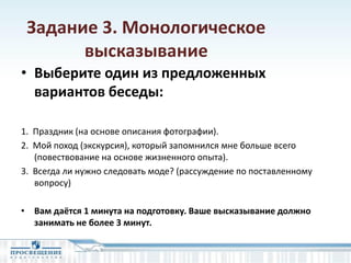 Задание 3. Монологическое
высказывание
• Выберите один из предложенных
вариантов беседы:
1. Праздник (на основе описания фотографии).
2. Мой поход (экскурсия), который запомнился мне больше всего
(повествование на основе жизненного опыта).
3. Всегда ли нужно следовать моде? (рассуждение по поставленному
вопросу)
• Вам даётся 1 минута на подготовку. Ваше высказывание должно
занимать не более 3 минут.
 
