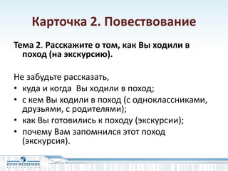 Карточка 2. Повествование
Тема 2. Расскажите о том, как Вы ходили в
поход (на экскурсию).
Не забудьте рассказать,
• куда и когда Вы ходили в поход;
• с кем Вы ходили в поход (с одноклассниками,
друзьями, с родителями);
• как Вы готовились к походу (экскурсии);
• почему Вам запомнился этот поход
(экскурсия).
 